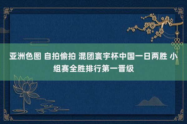 亚洲色图 自拍偷拍 混团寰宇杯中国一日两胜 小组赛全胜排行第一晋级