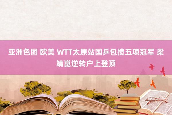 亚洲色图 欧美 WTT太原站国乒包揽五项冠军 梁靖崑逆转户上登顶