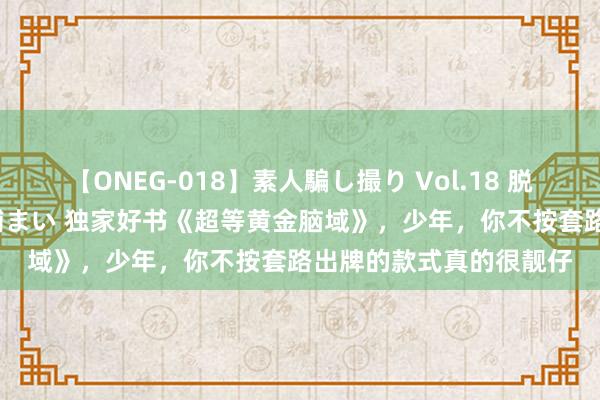 【ONEG-018】素人騙し撮り Vol.18 脱がし屋 美人限定。 三浦まい 独家好书《超等黄金脑域》，少年，你不按套路出牌的款式真的很靓仔