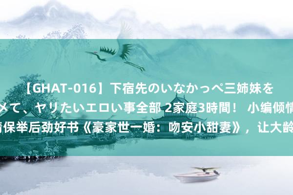 【GHAT-016】下宿先のいなかっぺ三姉妹を泥酔＆淫媚オイルでキメて、ヤリたいエロい事全部 2家庭3時間！ 小编倾情保举后劲好书《豪家世一婚：吻安小甜妻》，让大龄青娥重拾对爱情的憧憬！