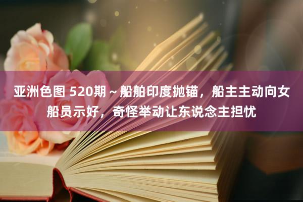 亚洲色图 520期～船舶印度抛锚，船主主动向女船员示好，奇怪举动让东说念主担忧