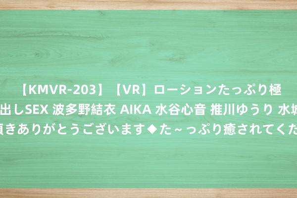 【KMVR-203】【VR】ローションたっぷり極上5人ソープ嬢と中出しSEX 波多野結衣 AIKA 水谷心音 推川ゆうり 水城奈緒 ～本日は御指名頂きありがとうございます◆た～っぷり癒されてくださいね◆～ 俄军从六路发起围攻，泽连斯基下达新敕令，乌军只剩一个聘用