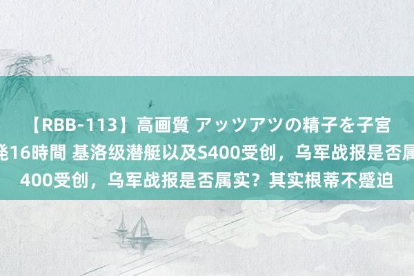 【RBB-113】高画質 アッツアツの精子を子宮に孕ませ中出し120発16時間 基洛级潜艇以及S400受创，乌军战报是否属实？其实根蒂不蹙迫