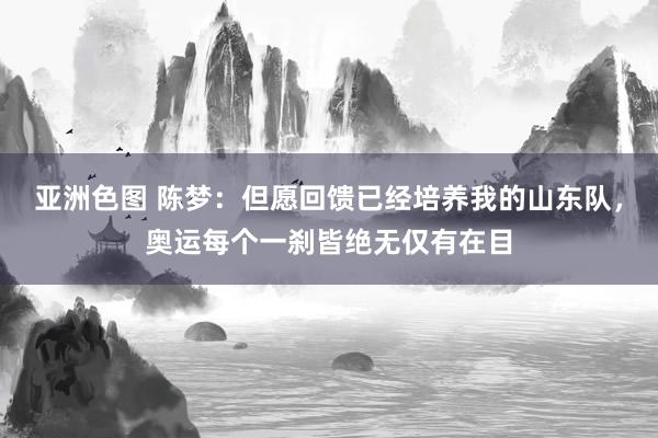 亚洲色图 陈梦：但愿回馈已经培养我的山东队，奥运每个一刹皆绝无仅有在目