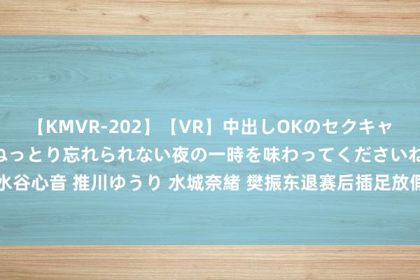 【KMVR-202】【VR】中出しOKのセクキャバにようこそ◆～濃密ねっとり忘れられない夜の一時を味わってくださいね◆～ 波多野結衣 AIKA 水谷心音 推川ゆうり 水城奈緒 樊振东退赛后插足放假步地：与好友踢球肚腩微微隆起 脸上笑颜抑制