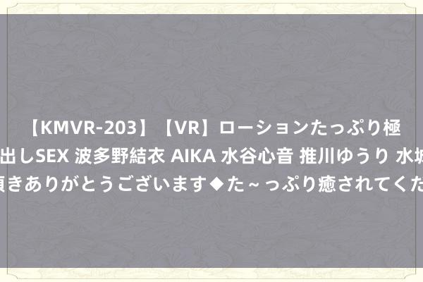 【KMVR-203】【VR】ローションたっぷり極上5人ソープ嬢と中出しSEX 波多野結衣 AIKA 水谷心音 推川ゆうり 水城奈緒 ～本日は御指名頂きありがとうございます◆た～っぷり癒されてくださいね◆～ 《辽宁日报》：郭艾伦来回官宣前一切都存在变数 龙狮或再作念来回