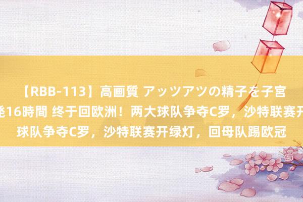 【RBB-113】高画質 アッツアツの精子を子宮に孕ませ中出し120発16時間 终于回欧洲！两大球队争夺C罗，沙特联赛开绿灯，回母队踢欧冠