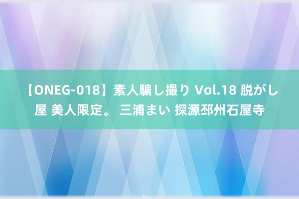 【ONEG-018】素人騙し撮り Vol.18 脱がし屋 美人限定。 三浦まい 探源邳州石屋寺