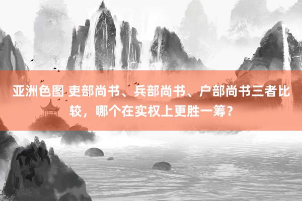 亚洲色图 吏部尚书、兵部尚书、户部尚书三者比较，哪个在实权上更胜一筹？