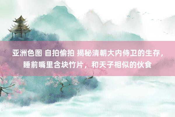 亚洲色图 自拍偷拍 揭秘清朝大内侍卫的生存，睡前嘴里含块竹片，和天子相似的伙食