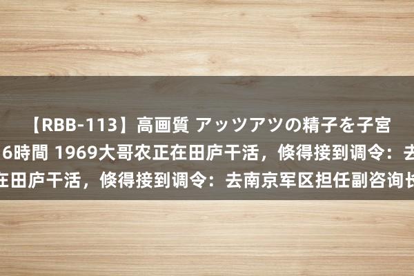 【RBB-113】高画質 アッツアツの精子を子宮に孕ませ中出し120発16時間 1969大哥农正在田庐干活，倏得接到调令：去南京军区担任副咨询长