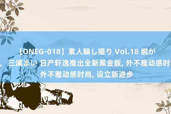 【ONEG-018】素人騙し撮り Vol.18 脱がし屋 美人限定。 三浦まい 日产轩逸推出全新黑金版, 外不雅动感时尚, 设立新进步