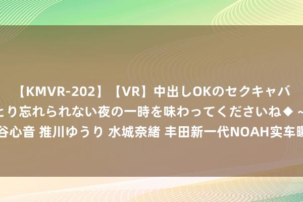 【KMVR-202】【VR】中出しOKのセクキャバにようこそ◆～濃密ねっとり忘れられない夜の一時を味わってくださいね◆～ 波多野結衣 AIKA 水谷心音 推川ゆうり 水城奈緒 丰田新一代NOAH实车曝光! 或不超15万, 可选八座配双侧滑门+2.0L