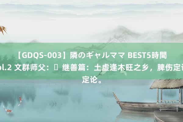 【GDQS-003】隣のギャルママ BEST5時間 Vol.2 文群师父：​继善篇：土虚逢木旺之乡，脾伤定论。