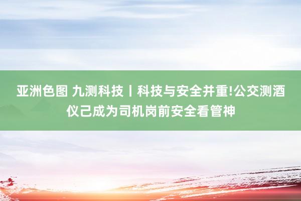 亚洲色图 九测科技丨科技与安全并重!公交测酒仪己成为司机岗前安全看管神