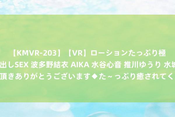 【KMVR-203】【VR】ローションたっぷり極上5人ソープ嬢と中出しSEX 波多野結衣 AIKA 水谷心音 推川ゆうり 水城奈緒 ～本日は御指名頂きありがとうございます◆た～っぷり癒されてくださいね◆～ 电动车迎痛击 保时捷力推合成燃料：给内燃机续命！