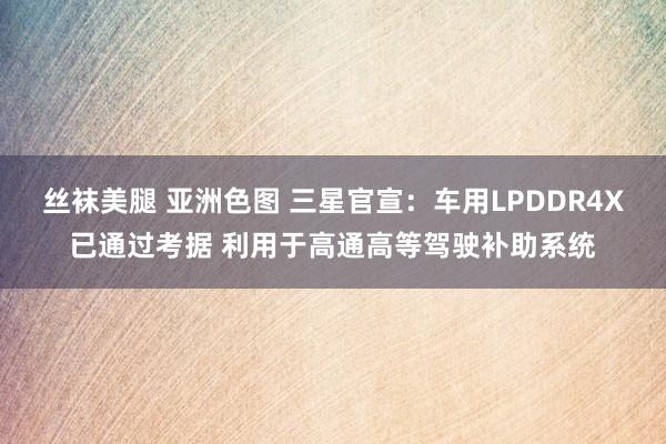 丝袜美腿 亚洲色图 三星官宣：车用LPDDR4X已通过考据 利用于高通高等驾驶补助系统